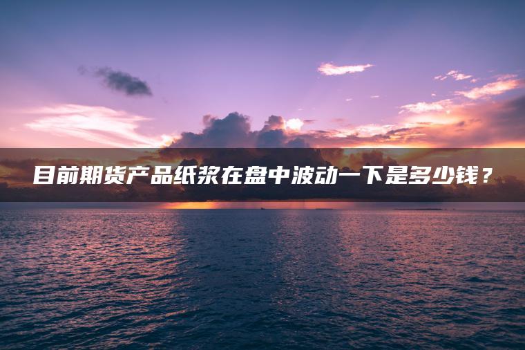 目前期货产品纸浆在盘中波动一下是多少钱？
