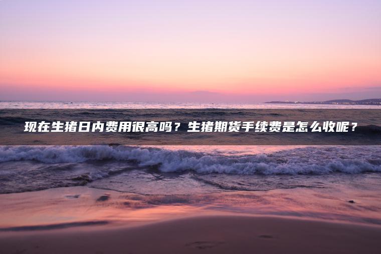 现在生猪日内费用很高吗？生猪期货手续费是怎么收呢？