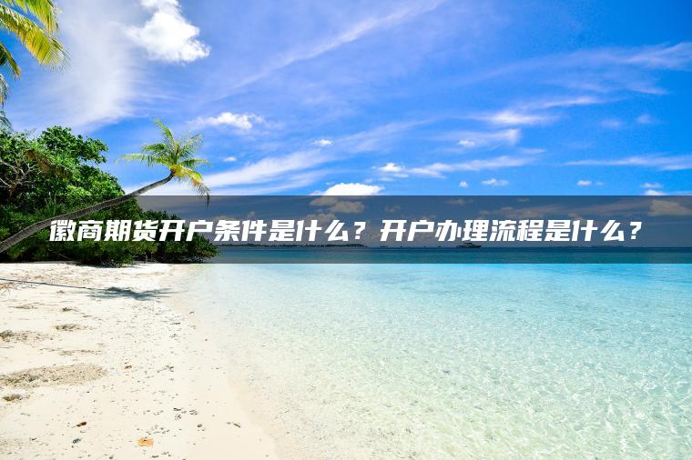 徽商期货开户条件是什么？开户办理流程是什么？