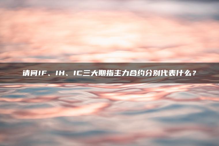 请问IF、IH、IC三大期指主力合约分别代表什么? 请问IF、IH、IC三大期指主力合约分别代表什么?