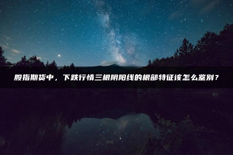 股指期货中，下跌行情三根阴阳线的根部特征该怎么鉴别？
