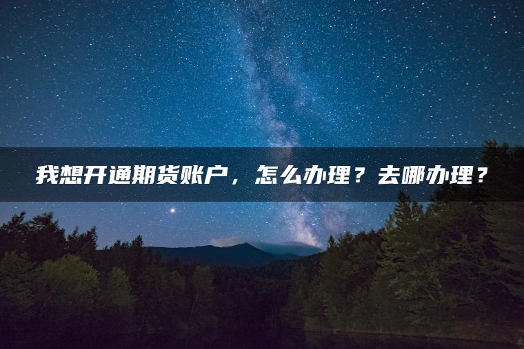 我想开通期货账户，怎么办理？去哪办理？