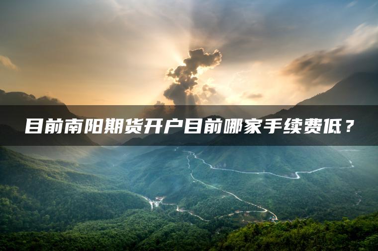 目前南阳期货开户目前哪家手续费低? 目前南阳期货开户目前哪家手续费低?