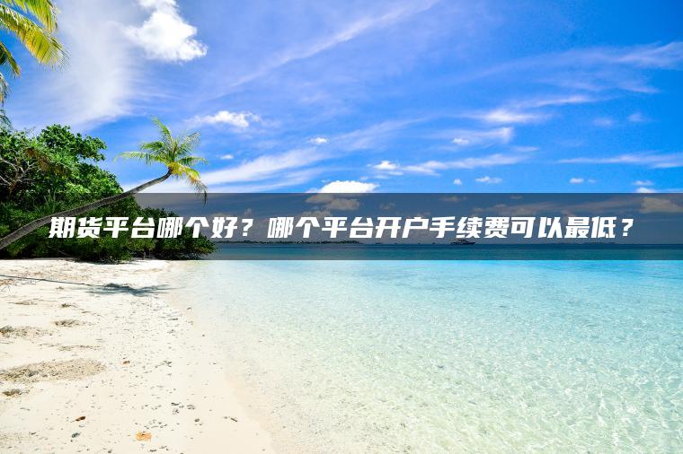 期货平台哪个好？哪个平台开户手续费可以最低？