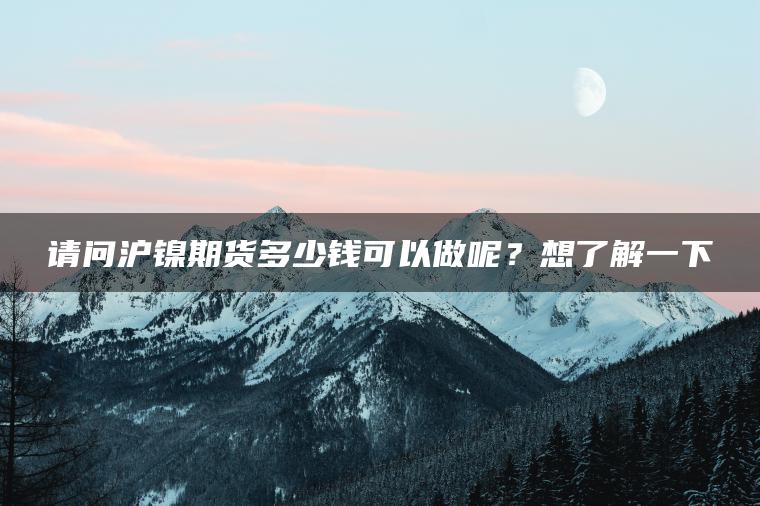 请问沪镍期货多少钱可以做呢?想了解一下 请问沪镍期货多少钱可以做呢?想了解一下