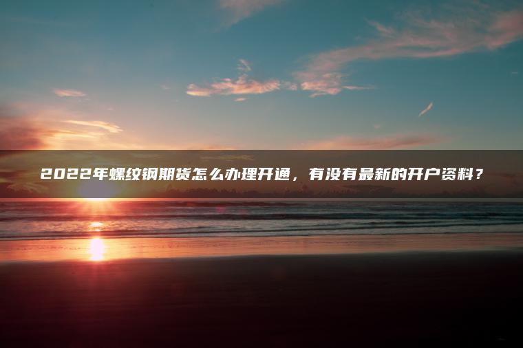 2022年螺纹钢期货怎么办理开通，有没有最新的开户资料？