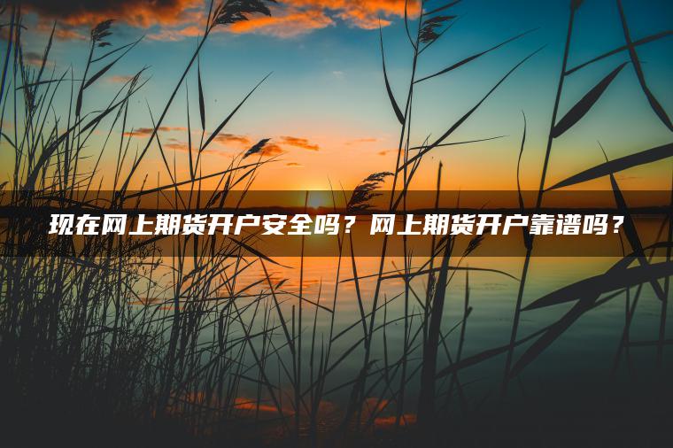 现在网上期货开户安全吗？网上期货开户靠谱吗？