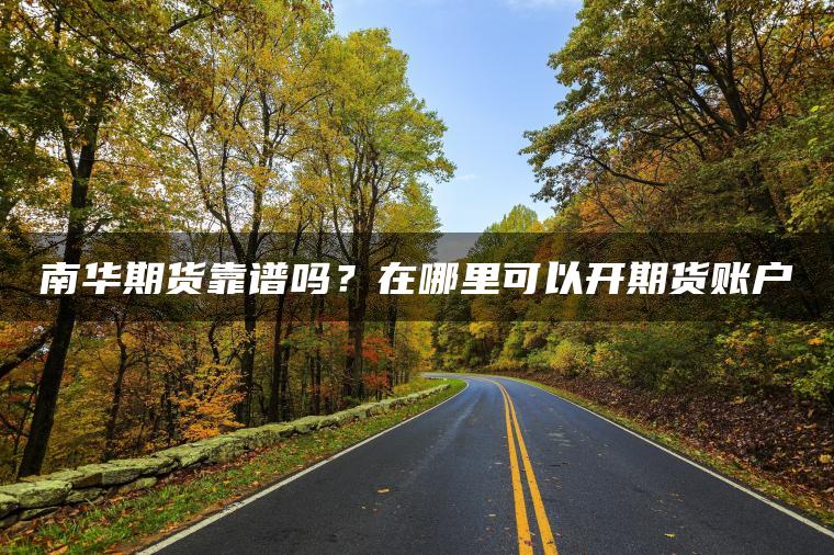 南华期货靠谱吗？在哪里可以开期货账户