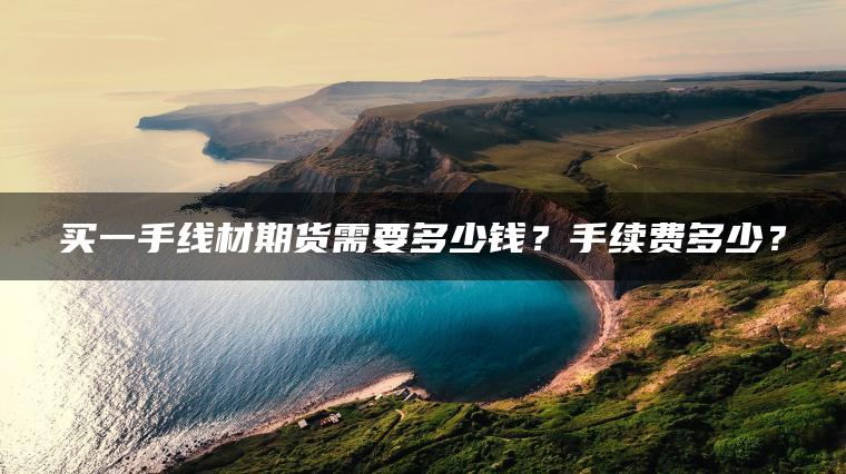 买一手线材期货需要多少钱?手续费多少? 买一手线材期货需要多少钱?手续费多少?