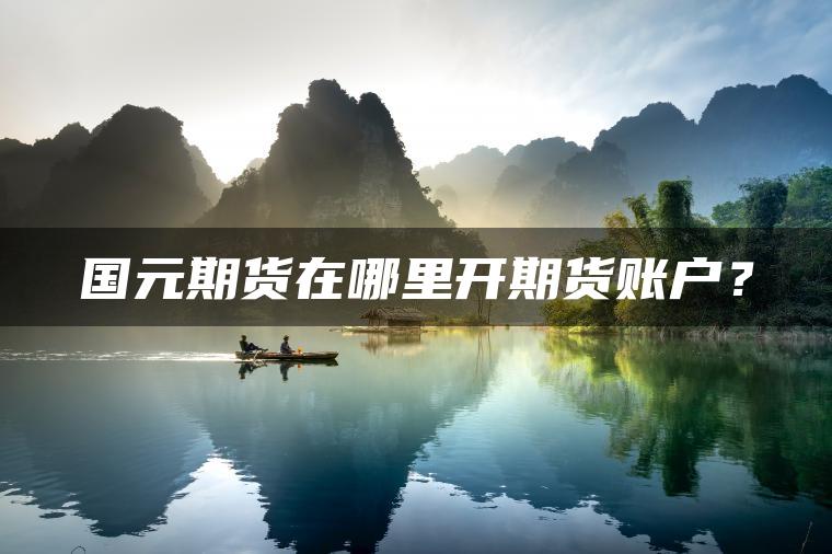 国元期货在哪里开期货账户? 国元期货在哪里开期货账户?