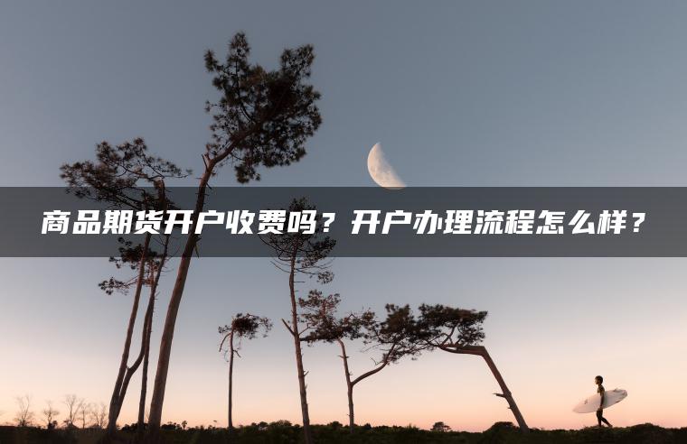 商品期货开户收费吗？开户办理流程怎么样？