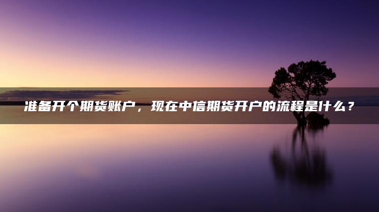 准备开个期货账户,现在中信期货开户的流程是什么? 准备开个期货账户,现在中信期货开户的流程是什么?