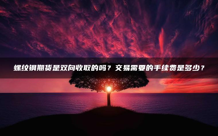 螺纹钢期货是双向收取的吗？交易需要的手续费是多少？
