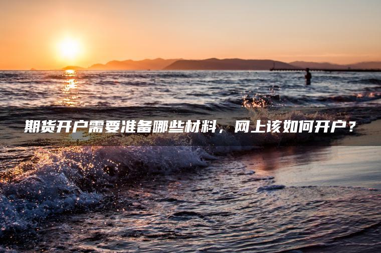 期货开户需要准备哪些材料,网上该如何开户? 期货开户需要准备哪些材料,网上该如何开户?