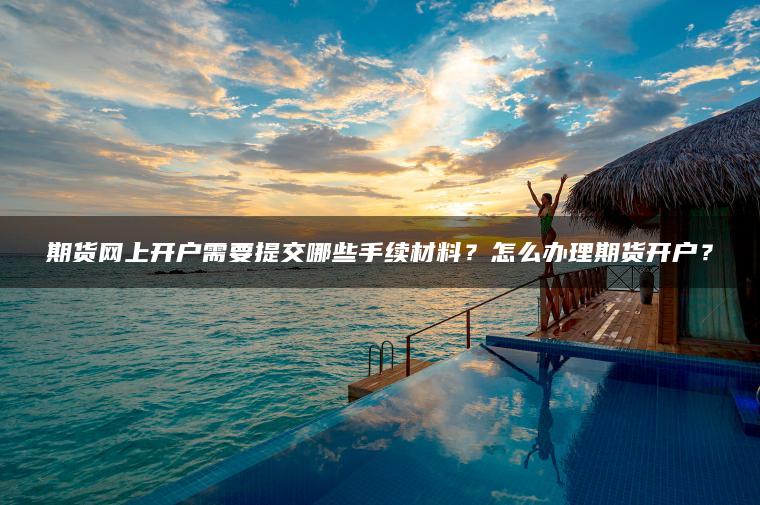 期货网上开户需要提交哪些手续材料?怎么办理期货开户? 期货网上开户需要提交哪些手续材料?怎么办理期货开户?