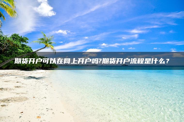 期货开户可以在网上开户吗?期货开户流程是什么？