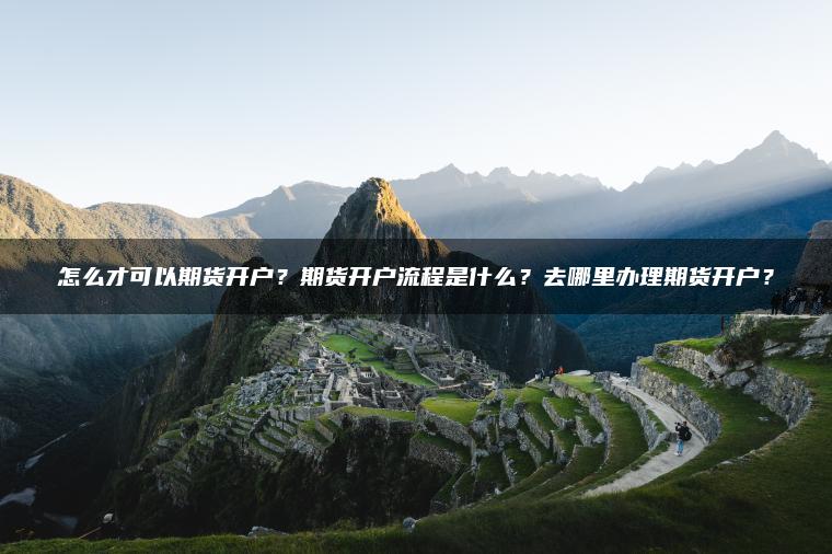 怎么才可以期货开户?期货开户流程是什么?去哪里办理期货开户? 怎么才可以期货开户?期货开户流程是什么?去哪里办理期货开户?