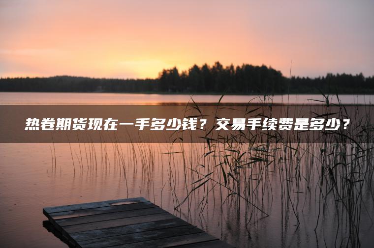 热卷期货现在一手多少钱?交易手续费是多少? 热卷期货现在一手多少钱?交易手续费是多少?