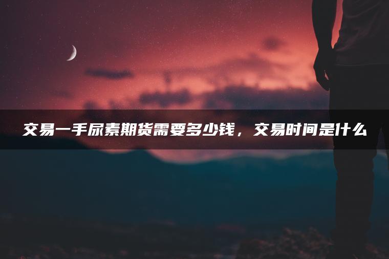 交易一手尿素期货需要多少钱,交易时间是什么 交易一手尿素期货需要多少钱,交易时间是什么