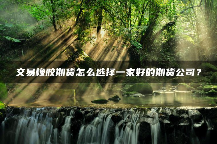 交易橡胶期货怎么选择一家好的期货公司? 交易橡胶期货怎么选择一家好的期货公司?