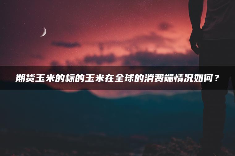 期货玉米的标的玉米在全球的消费端情况如何？