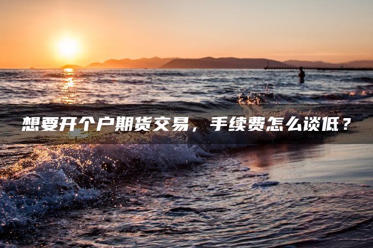 想要开个户期货交易，手续费怎么谈低？