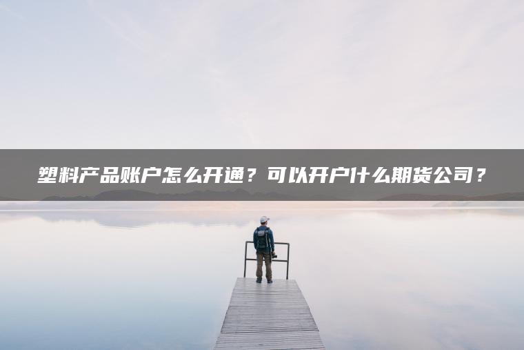 塑料产品账户怎么开通?可以开户什么期货公司? 塑料产品账户怎么开通?可以开户什么期货公司?