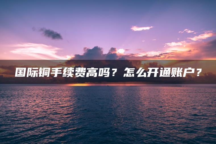 国际铜手续费高吗?怎么开通账户? 国际铜手续费高吗?怎么开通账户?