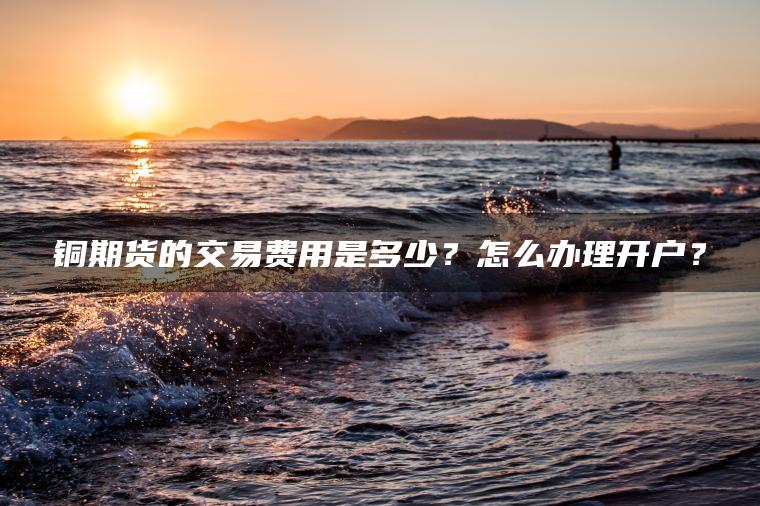 铜期货的交易费用是多少?怎么办理开户? 铜期货的交易费用是多少?怎么办理开户?