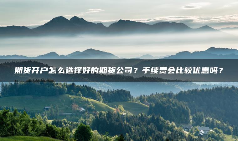 期货开户怎么选择好的期货公司?手续费会比较优惠吗? 期货开户怎么选择好的期货公司?手续费会比较优惠吗?
