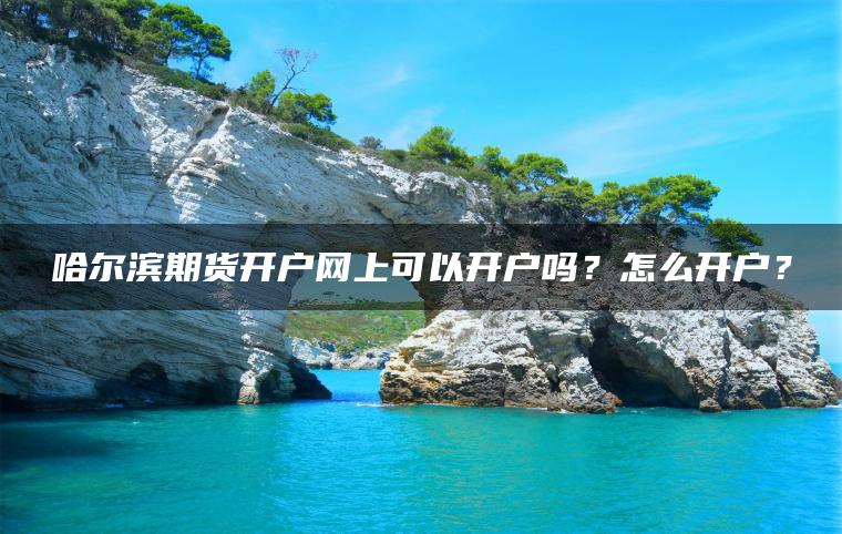 哈尔滨期货开户网上可以开户吗？怎么开户？