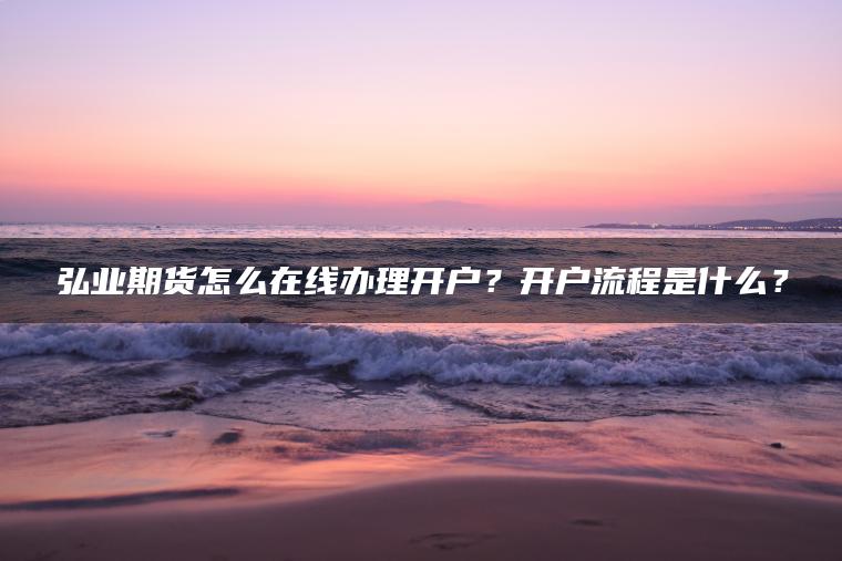 弘业期货怎么在线办理开户？开户流程是什么？
