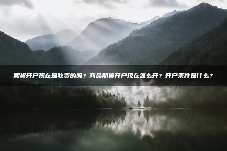 期货开户现在是收费的吗？商品期货开户现在怎么开？开户条件是什么？