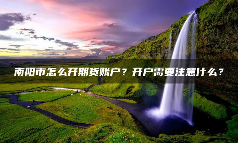 南阳市怎么开期货账户？开户需要注意什么？