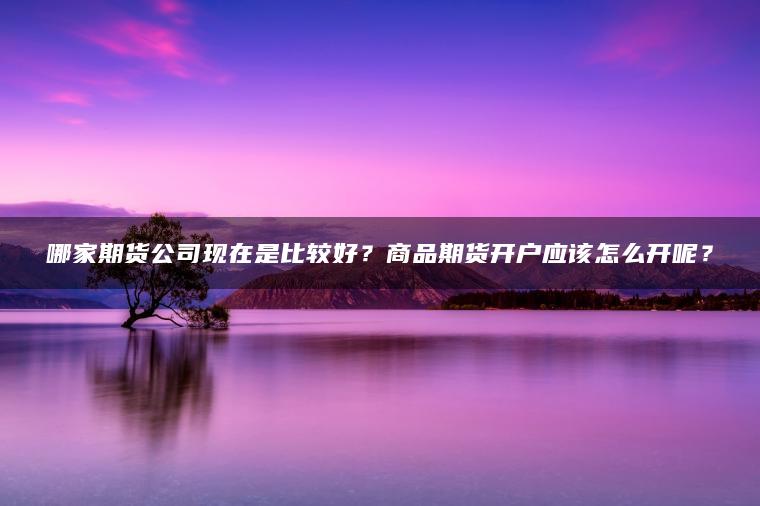 哪家期货公司现在是比较好？商品期货开户应该怎么开呢？