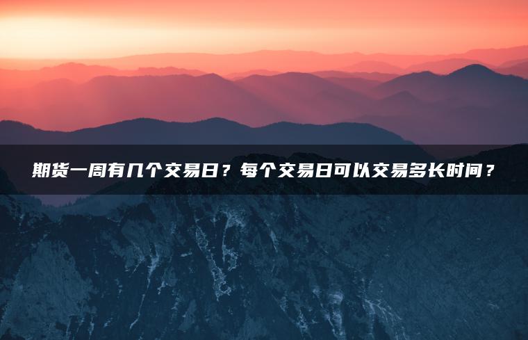 期货一周有几个交易日?每个交易日可以交易多长时间? 期货一周有几个交易日?每个交易日可以交易多长时间?