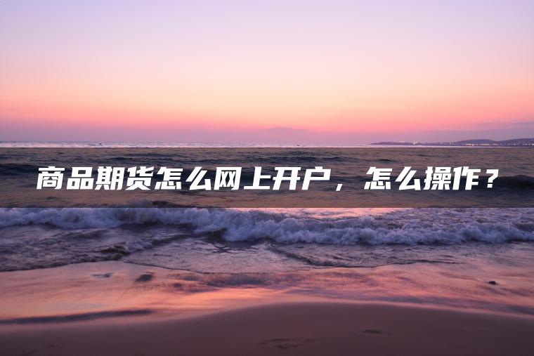 商品期货怎么网上开户,怎么操作? 商品期货怎么网上开户,怎么操作?
