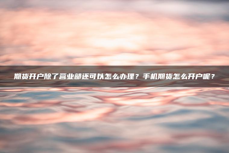 期货开户除了营业部还可以怎么办理？手机期货怎么开户呢？