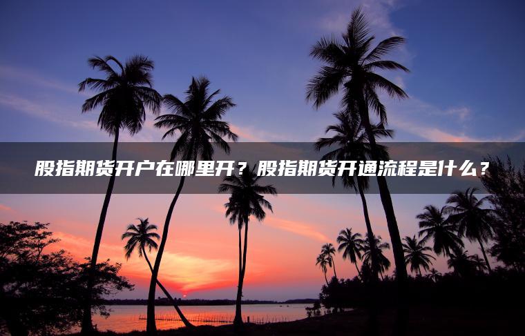 股指期货开户在哪里开?股指期货开通流程是什么? 股指期货开户在哪里开?股指期货开通流程是什么?