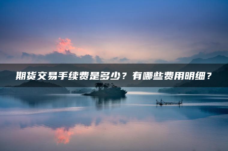 期货交易手续费是多少？有哪些费用明细？