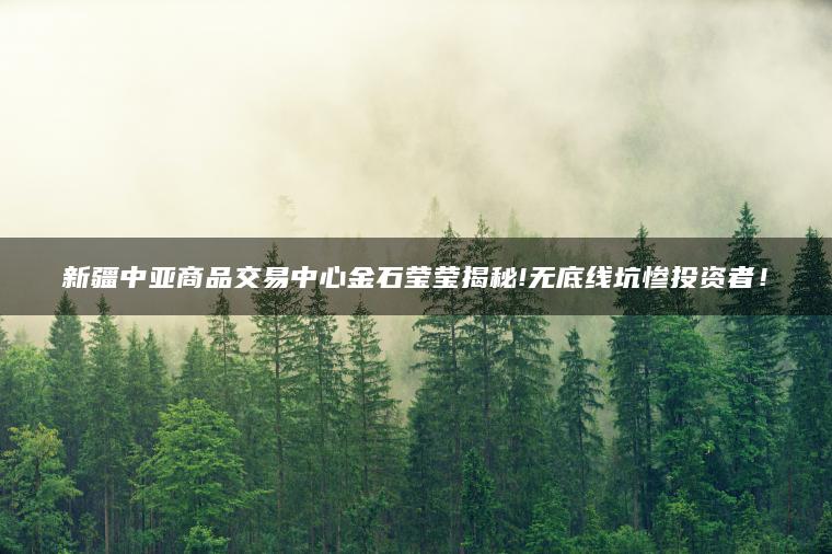 新疆中亚商品交易中心金石莹莹揭秘!无底线坑惨投资者！