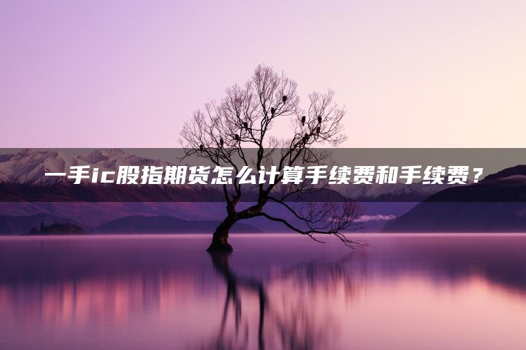 一手ic股指期货怎么计算手续费和手续费? 一手ic股指期货怎么计算手续费和手续费?