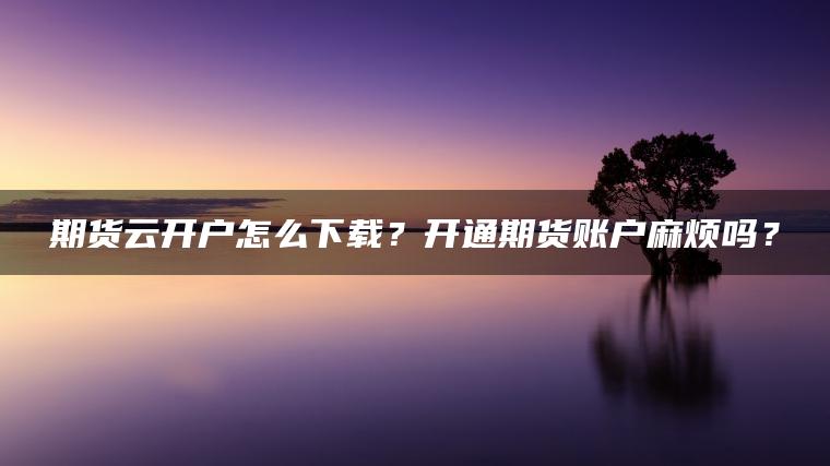 期货云开户怎么下载？开通期货账户麻烦吗？