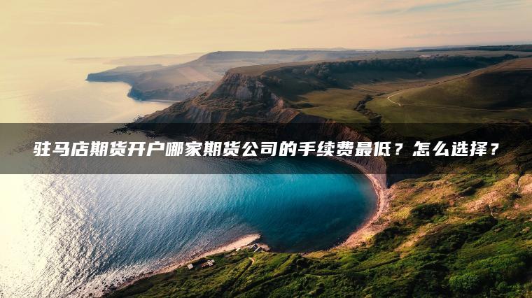 驻马店期货开户哪家期货公司的手续费最低?怎么选择? 驻马店期货开户哪家期货公司的手续费最低?怎么选择?