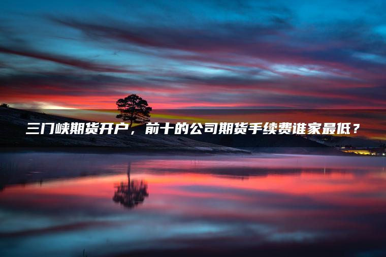 三门峡期货开户,前十的公司期货手续费谁家最低? 三门峡期货开户,前十的公司期货手续费谁家最低?