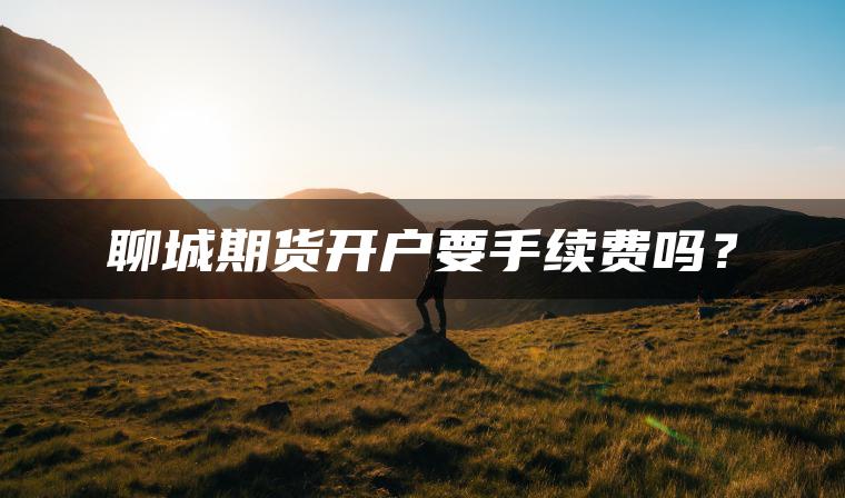 聊城期货开户要手续费吗? 聊城期货开户要手续费吗?