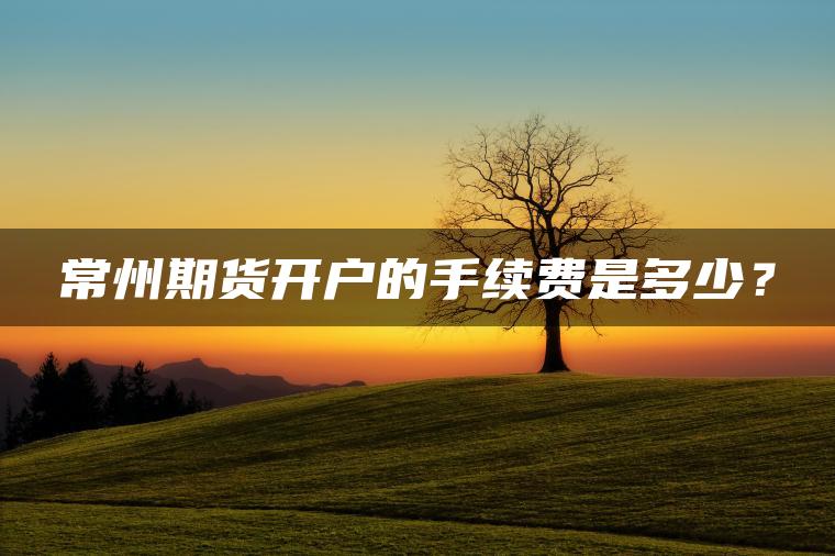 常州期货开户的手续费是多少？