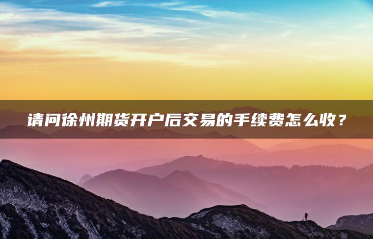 请问徐州期货开户后交易的手续费怎么收? 请问徐州期货开户后交易的手续费怎么收?