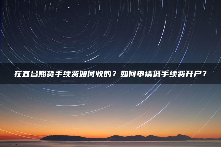 在宜昌期货手续费如何收的？如何申请低手续费开户？