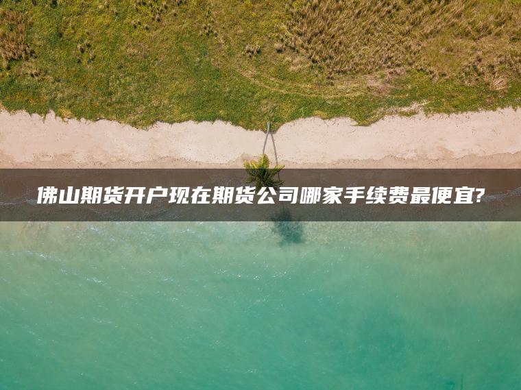 佛山期货开户现在期货公司哪家手续费最便宜?